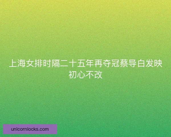 上海女排时隔二十五年再夺冠蔡导白发映初心不改
