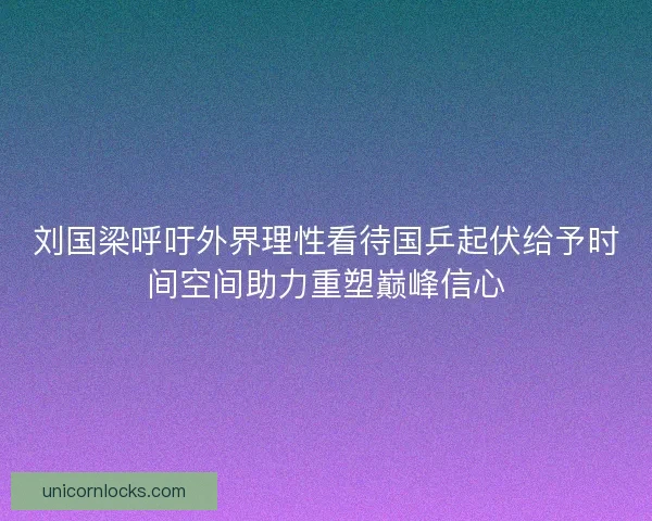 刘国梁呼吁外界理性看待国乒起伏给予时间空间助力重塑巅峰信心